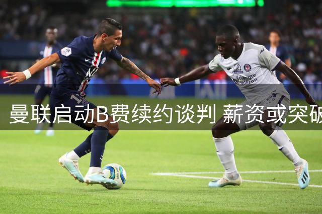 曼联启动B费续约谈判 薪资或突破35万镑周薪